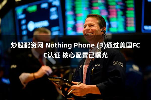 炒股配资网 Nothing Phone (3)通过美国FCC认证 核心配置已曝光