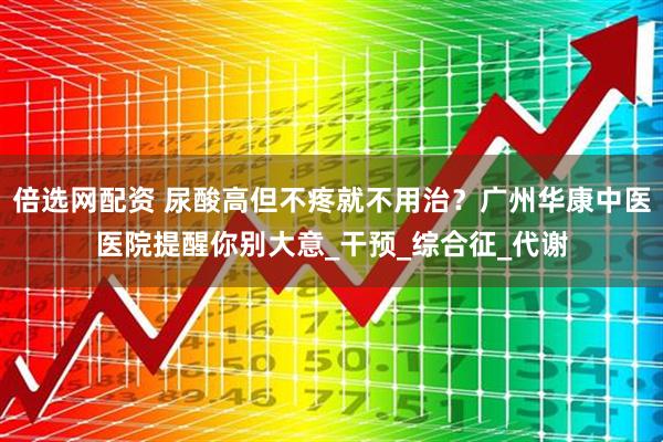 倍选网配资 尿酸高但不疼就不用治？广州华康中医医院提醒你别大意_干预_综合征_代谢
