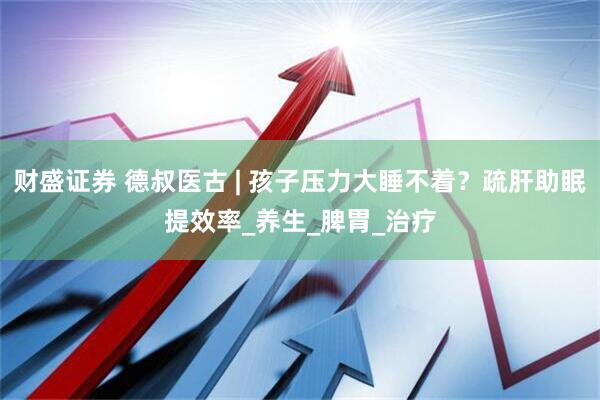 财盛证券 德叔医古 | 孩子压力大睡不着？疏肝助眠提效率_养生_脾胃_治疗