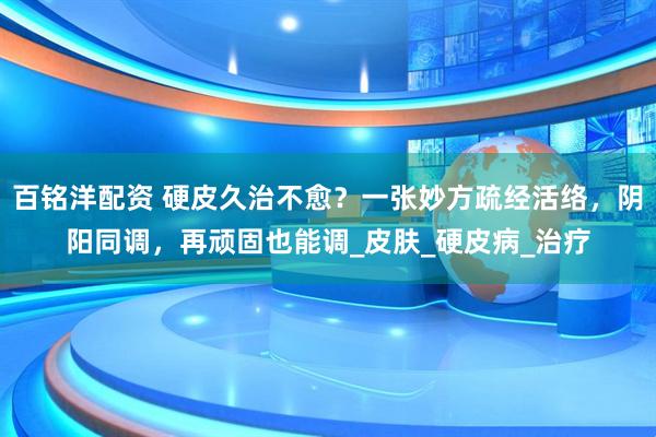 百铭洋配资 硬皮久治不愈？一张妙方疏经活络，阴阳同调，再顽固也能调_皮肤_硬皮病_治疗