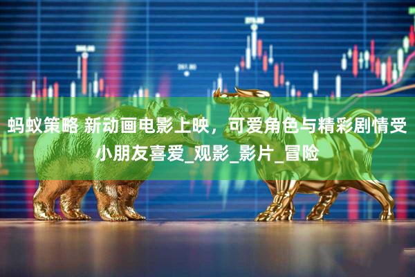 蚂蚁策略 新动画电影上映，可爱角色与精彩剧情受小朋友喜爱_观影_影片_冒险