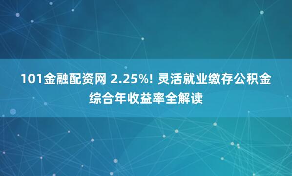 101金融配资网 2.25%! 灵活就业缴存公积金综合年收益率全解读