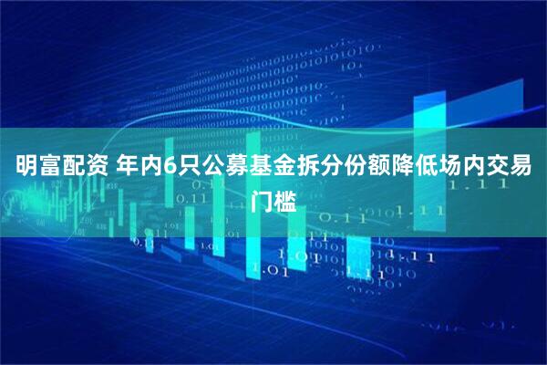 明富配资 年内6只公募基金拆分份额降低场内交易门槛
