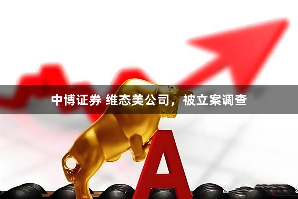 中博证券 维态美公司，被立案调查