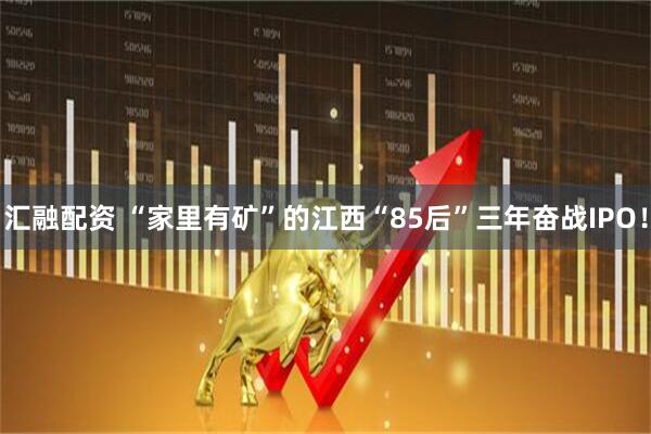 汇融配资 “家里有矿”的江西“85后”三年奋战IPO！