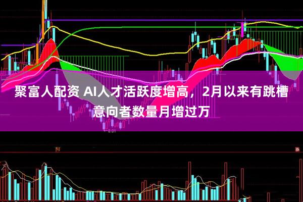 聚富人配资 AI人才活跃度增高，2月以来有跳槽意向者数量月增过万