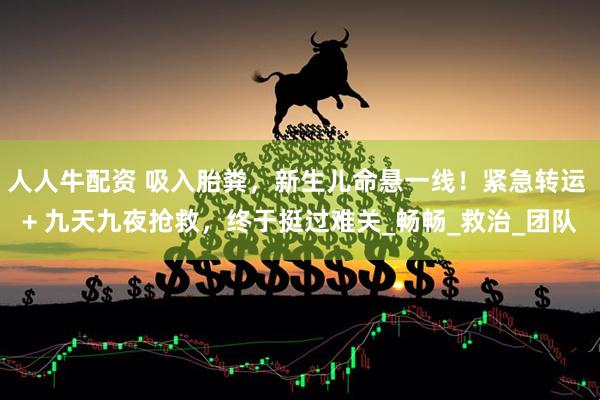 人人牛配资 吸入胎粪，新生儿命悬一线！紧急转运 + 九天九夜抢救，终于挺过难关_畅畅_救治_团队