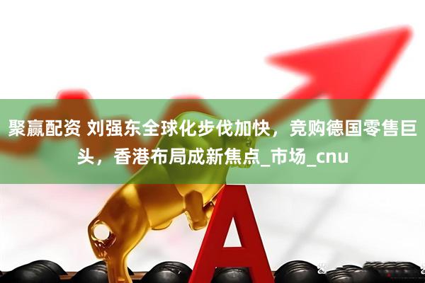 聚赢配资 刘强东全球化步伐加快，竞购德国零售巨头，香港布局成新焦点_市场_cnu