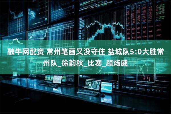 融牛网配资 常州笔画又没守住 盐城队5:0大胜常州队_徐韵秋_比赛_顾炀威