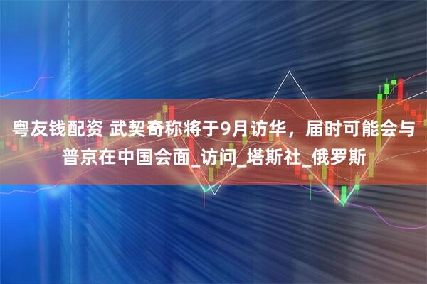 粤友钱配资 武契奇称将于9月访华，届时可能会与普京在中国会面_访问_塔斯社_俄罗斯