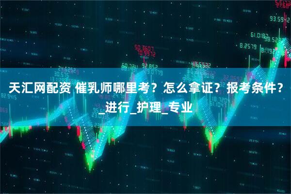 天汇网配资 催乳师哪里考？怎么拿证？报考条件？_进行_护理_专业
