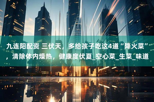 九连阳配资 三伏天，多给孩子吃这4道“降火菜”，清除体内燥热，健康度伏夏_空心菜_生菜_味道