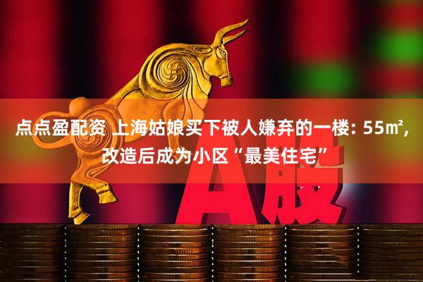 点点盈配资 上海姑娘买下被人嫌弃的一楼: 55㎡, 改造后成为小区“最美住宅”
