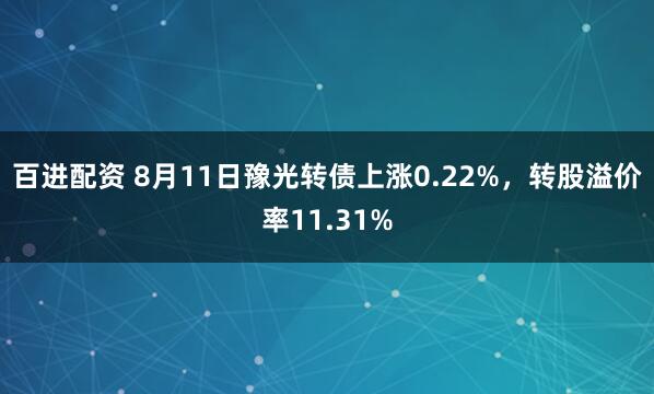 百进配资 8月11日豫光转债上涨0.22%，转股溢价率11.31%