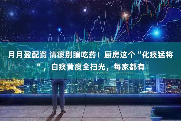 月月盈配资 清痰别瞎吃药！厨房这个“化痰猛将”，白痰黄痰全扫光，每家都有