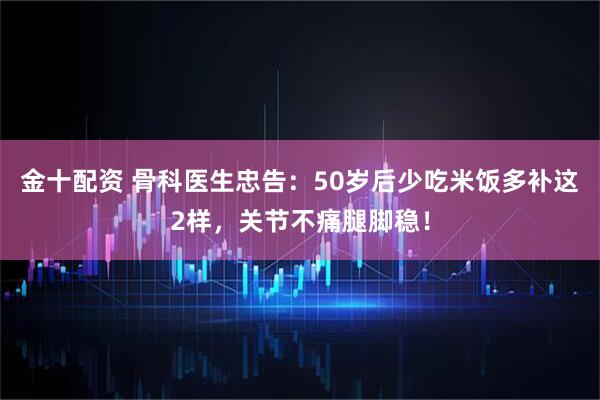 金十配资 骨科医生忠告：50岁后少吃米饭多补这2样，关节不痛腿脚稳！