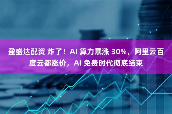 盈盛达配资 炸了！AI 算力暴涨 30%，阿里云百度云都涨价，AI 免费时代彻底结束
